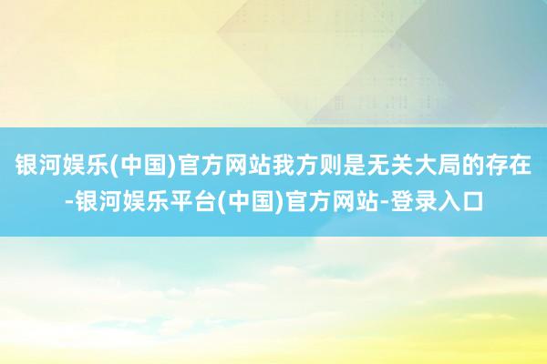 银河娱乐(中国)官方网站我方则是无关大局的存在-银河娱乐平台(中国)官方网站-登录入口