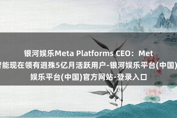 银河娱乐Meta Platforms CEO：Meta公司的东谈主工智能现在领有迥殊5亿月活跃用户-银河娱乐平台(中国)官方网站-登录入口