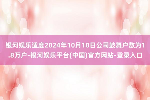 银河娱乐适度2024年10月10日公司鼓舞户数为1.8万户-银河娱乐平台(中国)官方网站-登录入口