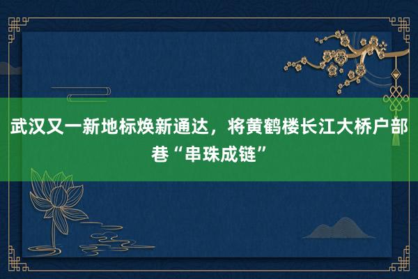 武汉又一新地标焕新通达，将黄鹤楼长江大桥户部巷“串珠成链”