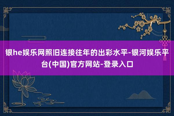 银he娱乐网照旧连接往年的出彩水平-银河娱乐平台(中国)官方网站-登录入口