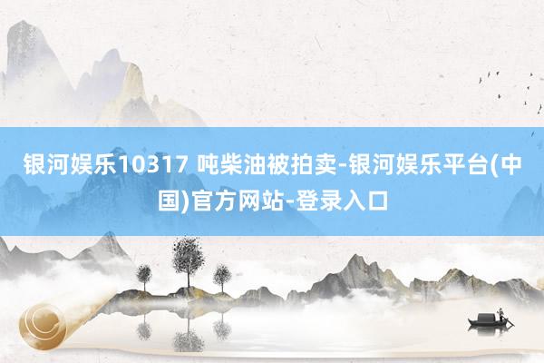 银河娱乐10317 吨柴油被拍卖-银河娱乐平台(中国)官方网站-登录入口