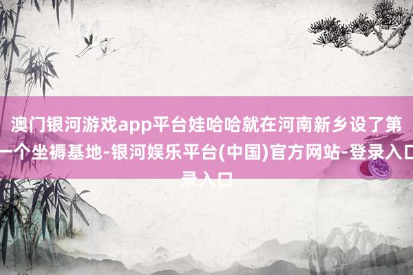 澳门银河游戏app平台娃哈哈就在河南新乡设了第一个坐褥基地-银河娱乐平台(中国)官方网站-登录入口