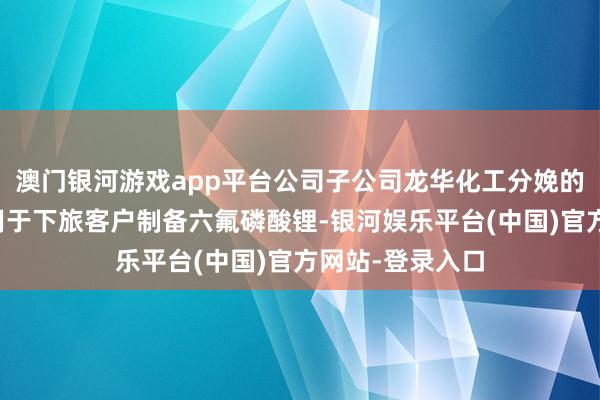 澳门银河游戏app平台公司子公司龙华化工分娩的多聚磷酸主要用于下旅客户制备六氟磷酸锂-银河娱乐平台(中国)官方网站-登录入口