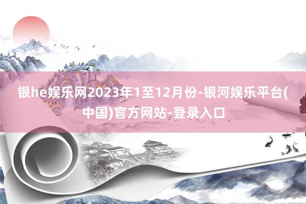 银he娱乐网　　2023年1至12月份-银河娱乐平台(中国)官方网站-登录入口