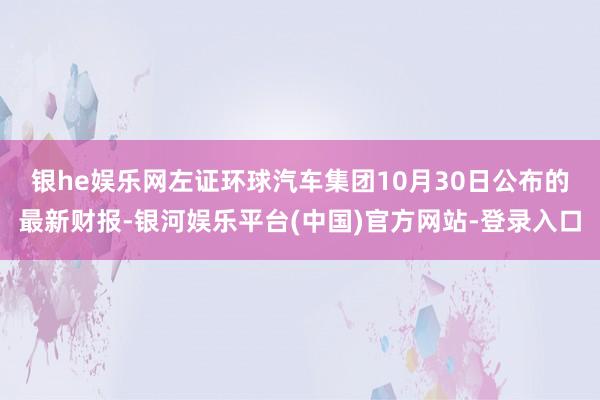 银he娱乐网　　左证环球汽车集团10月30日公布的最新财报-银河娱乐平台(中国)官方网站-登录入口