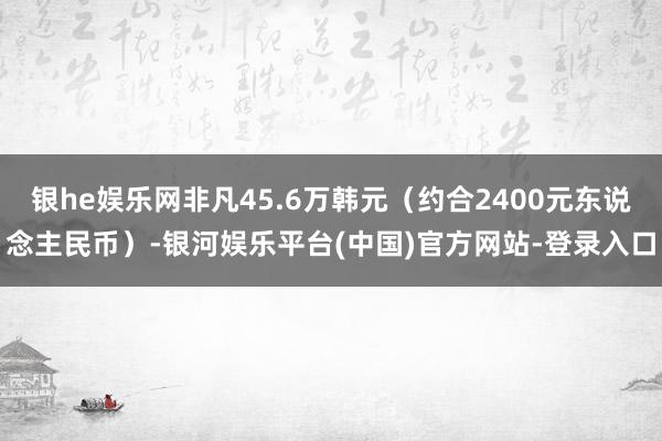 银he娱乐网非凡45.6万韩元（约合2400元东说念主民币）-银河娱乐平台(中国)官方网站-登录入口