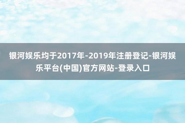 银河娱乐均于2017年-2019年注册登记-银河娱乐平台(中国)官方网站-登录入口