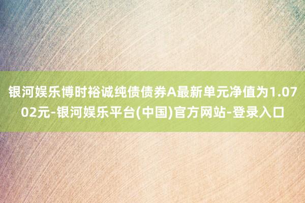 银河娱乐博时裕诚纯债债券A最新单元净值为1.0702元-银河娱乐平台(中国)官方网站-登录入口