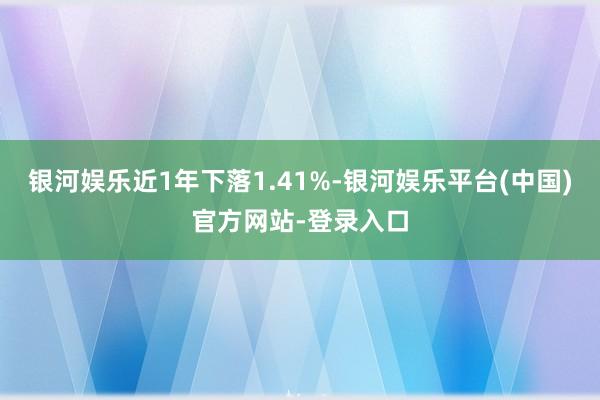 银河娱乐近1年下落1.41%-银河娱乐平台(中国)官方网站-登录入口