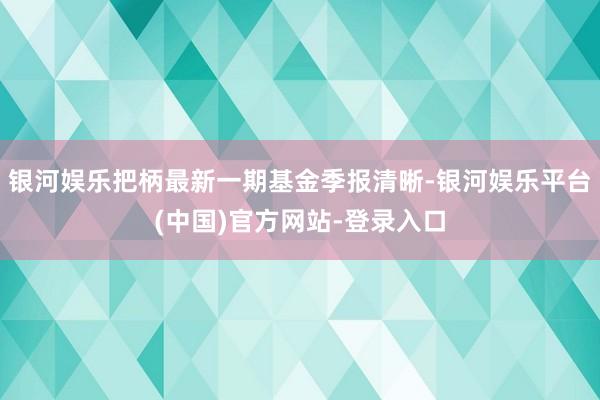 银河娱乐把柄最新一期基金季报清晰-银河娱乐平台(中国)官方网站-登录入口