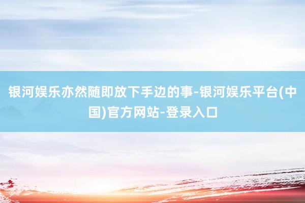 银河娱乐亦然随即放下手边的事-银河娱乐平台(中国)官方网站-登录入口