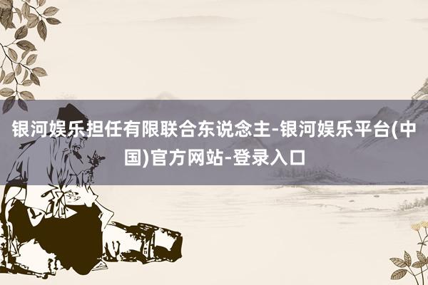 银河娱乐担任有限联合东说念主-银河娱乐平台(中国)官方网站-登录入口