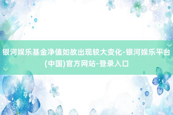 银河娱乐基金净值如故出现较大变化-银河娱乐平台(中国)官方网站-登录入口