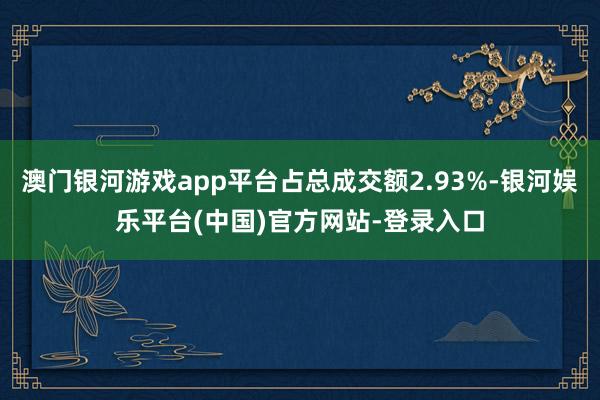 澳门银河游戏app平台占总成交额2.93%-银河娱乐平台(中国)官方网站-登录入口