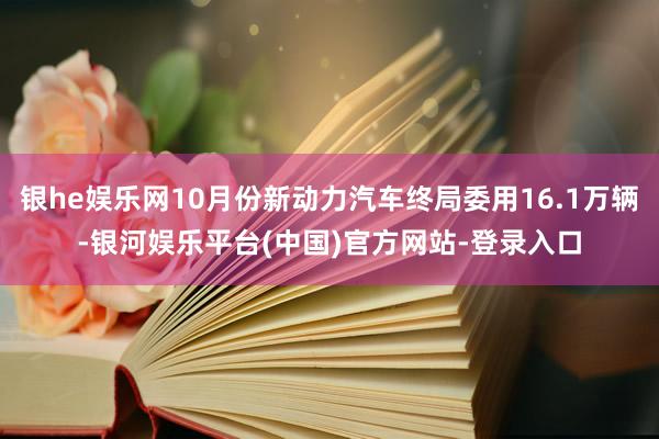 银he娱乐网10月份新动力汽车终局委用16.1万辆-银河娱乐平台(中国)官方网站-登录入口