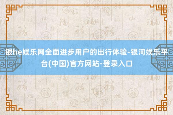 银he娱乐网全面进步用户的出行体验-银河娱乐平台(中国)官方网站-登录入口