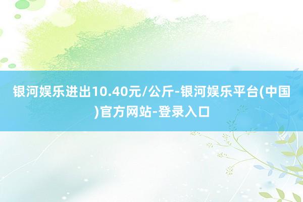 银河娱乐进出10.40元/公斤-银河娱乐平台(中国)官方网站-登录入口