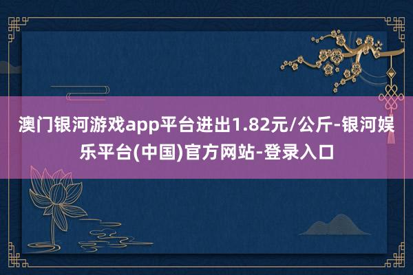 澳门银河游戏app平台进出1.82元/公斤-银河娱乐平台(中国)官方网站-登录入口