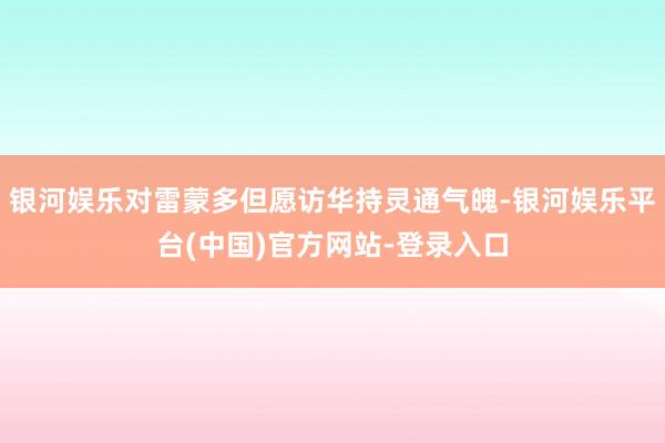 银河娱乐对雷蒙多但愿访华持灵通气魄-银河娱乐平台(中国)官方网站-登录入口