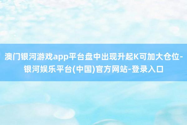 澳门银河游戏app平台盘中出现升起K可加大仓位-银河娱乐平台(中国)官方网站-登录入口