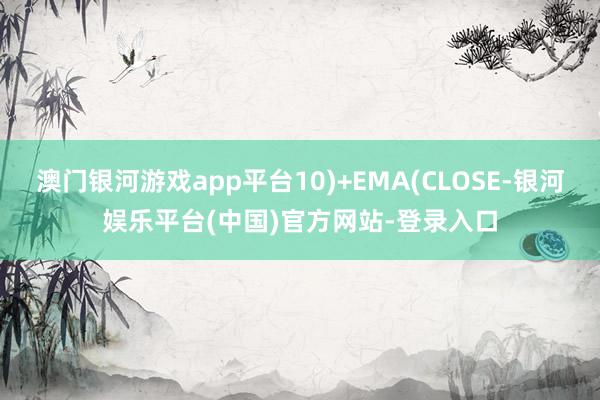 澳门银河游戏app平台10)+EMA(CLOSE-银河娱乐平台(中国)官方网站-登录入口