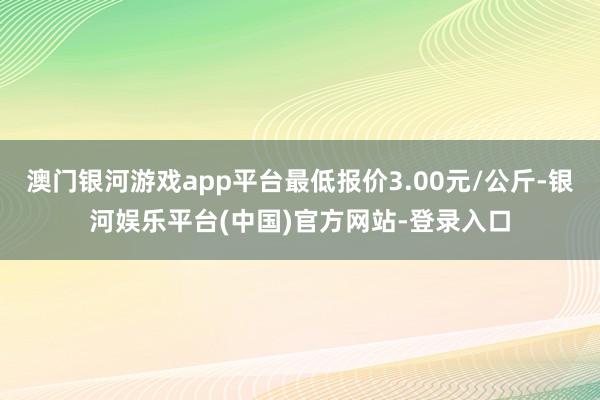 澳门银河游戏app平台最低报价3.00元/公斤-银河娱乐平台(中国)官方网站-登录入口