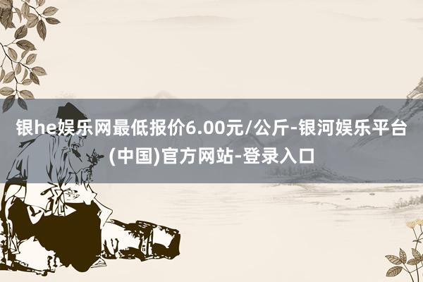 银he娱乐网最低报价6.00元/公斤-银河娱乐平台(中国)官方网站-登录入口