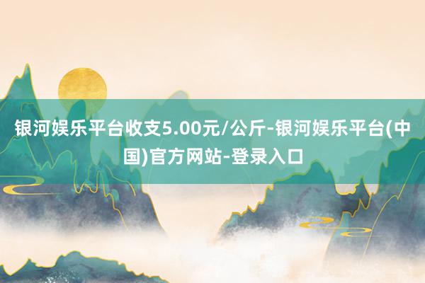 银河娱乐平台收支5.00元/公斤-银河娱乐平台(中国)官方网站-登录入口