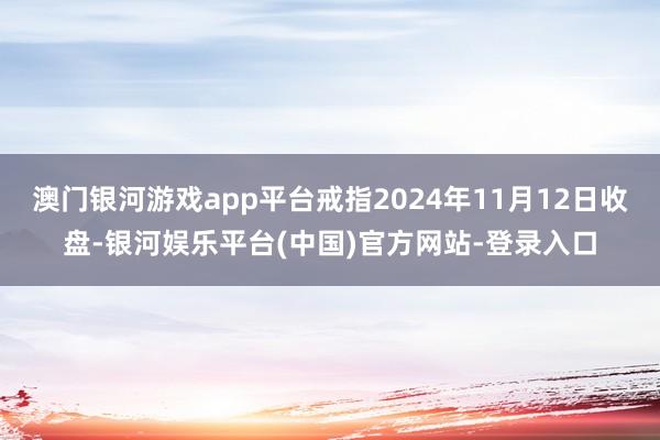 澳门银河游戏app平台戒指2024年11月12日收盘-银河娱乐平台(中国)官方网站-登录入口