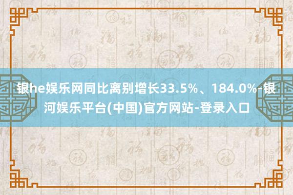 银he娱乐网同比离别增长33.5%、184.0%-银河娱乐平台(中国)官方网站-登录入口