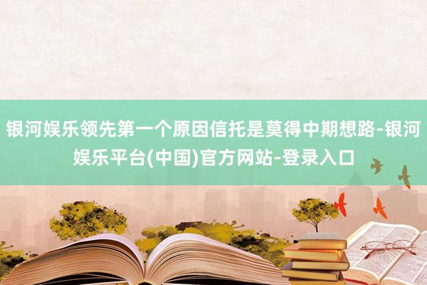 银河娱乐领先第一个原因信托是莫得中期想路-银河娱乐平台(中国)官方网站-登录入口