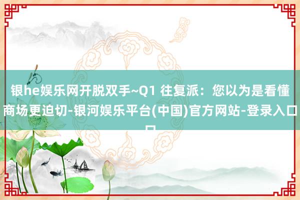 银he娱乐网开脱双手~Q1 往复派：您以为是看懂商场更迫切-银河娱乐平台(中国)官方网站-登录入口