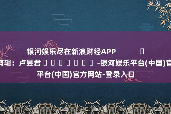 银河娱乐尽在新浪财经APP            						拖累剪辑：卢昱君 							-银河娱乐平台(中国)官方网站-登录入口