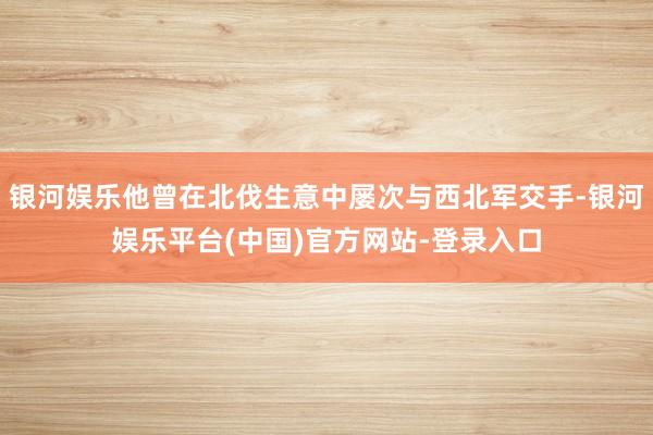 银河娱乐他曾在北伐生意中屡次与西北军交手-银河娱乐平台(中国)官方网站-登录入口