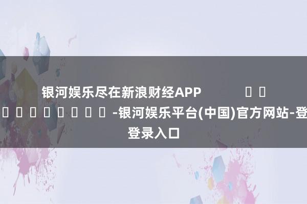 银河娱乐尽在新浪财经APP            													-银河娱乐平台(中国)官方网站-登录入口