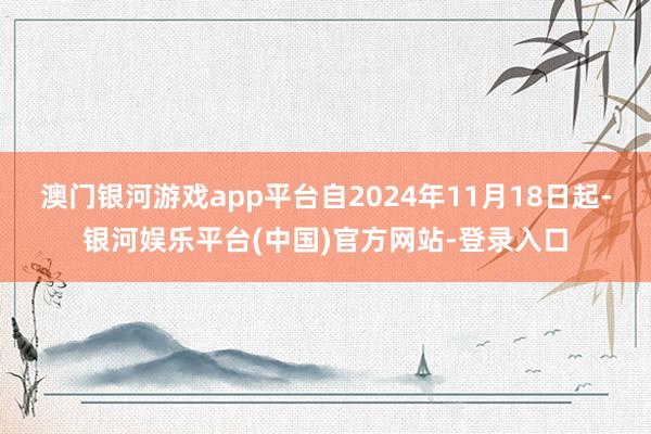 澳门银河游戏app平台自2024年11月18日起-银河娱乐平台(中国)官方网站-登录入口