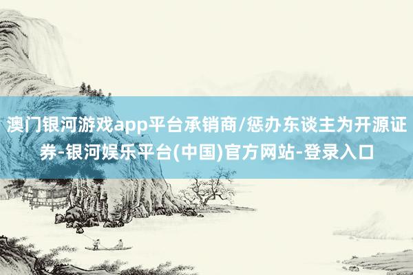 澳门银河游戏app平台承销商/惩办东谈主为开源证券-银河娱乐平台(中国)官方网站-登录入口