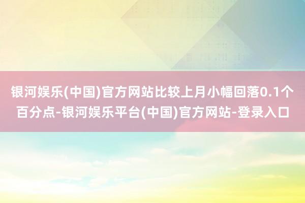 银河娱乐(中国)官方网站比较上月小幅回落0.1个百分点-银河娱乐平台(中国)官方网站-登录入口