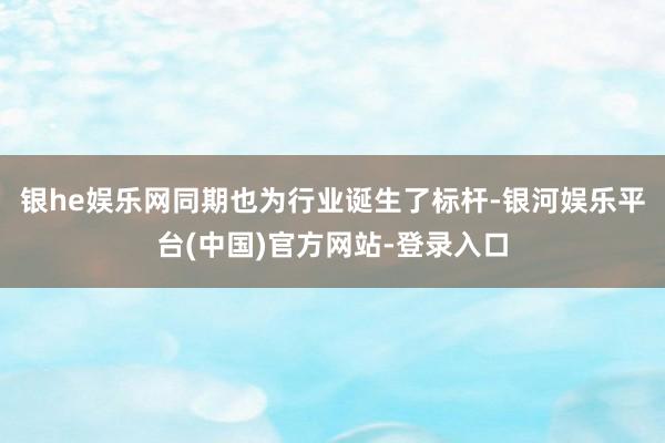 银he娱乐网同期也为行业诞生了标杆-银河娱乐平台(中国)官方网站-登录入口