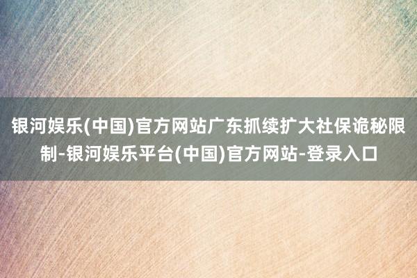 银河娱乐(中国)官方网站广东抓续扩大社保诡秘限制-银河娱乐平台(中国)官方网站-登录入口