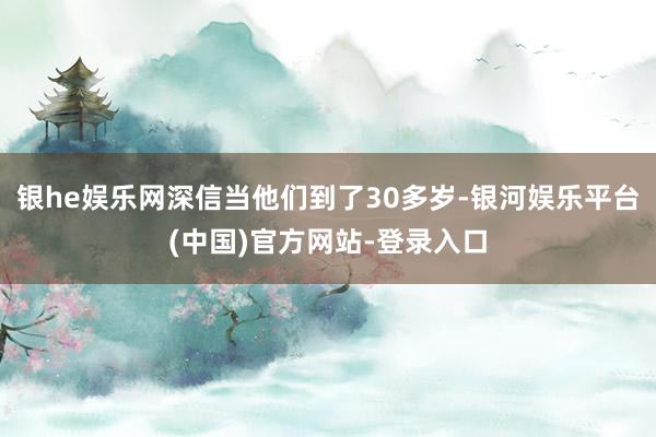 银he娱乐网深信当他们到了30多岁-银河娱乐平台(中国)官方网站-登录入口