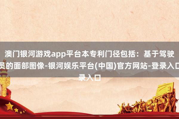 澳门银河游戏app平台本专利门径包括：基于驾驶员的面部图像-银河娱乐平台(中国)官方网站-登录入口