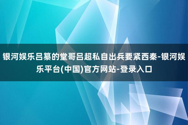 银河娱乐吕纂的堂哥吕超私自出兵要紧西秦-银河娱乐平台(中国)官方网站-登录入口