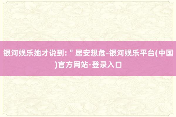 银河娱乐她才说到:＂居安想危-银河娱乐平台(中国)官方网站-登录入口