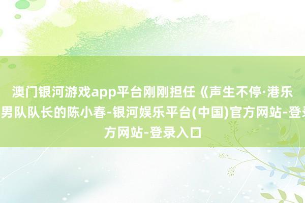 澳门银河游戏app平台刚刚担任《声生不停·港乐季2》男队队长的陈小春-银河娱乐平台(中国)官方网站-登录入口