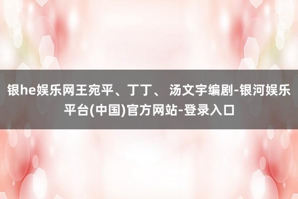 银he娱乐网王宛平、丁丁、 汤文宇编剧-银河娱乐平台(中国)官方网站-登录入口