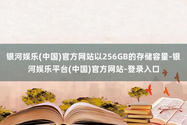 银河娱乐(中国)官方网站以256GB的存储容量-银河娱乐平台(中国)官方网站-登录入口