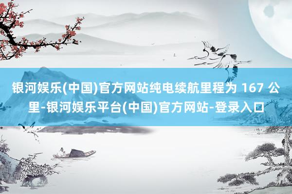 银河娱乐(中国)官方网站纯电续航里程为 167 公里-银河娱乐平台(中国)官方网站-登录入口