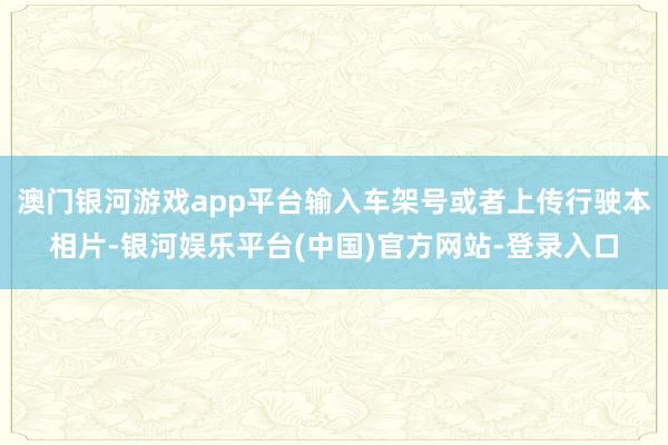 澳门银河游戏app平台输入车架号或者上传行驶本相片-银河娱乐平台(中国)官方网站-登录入口